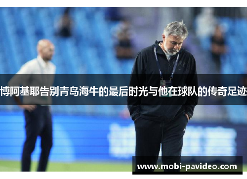 博阿基耶告别青岛海牛的最后时光与他在球队的传奇足迹 博阿基耶告别青岛海牛的最后时光与他在球队的传奇足迹