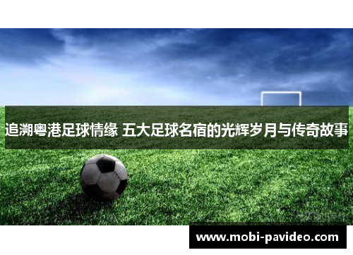 追溯粤港足球情缘 五大足球名宿的光辉岁月与传奇故事 追溯粤港足球情缘 五大足球名宿的光辉岁月与传奇故事