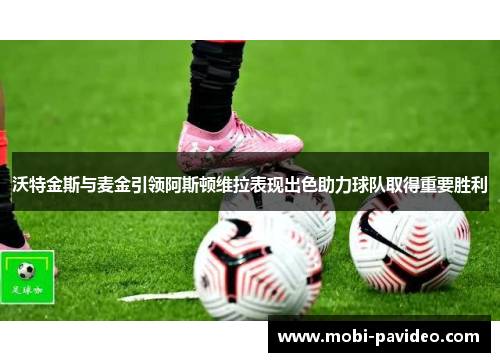 沃特金斯与麦金引领阿斯顿维拉表现出色助力球队取得重要胜利 沃特金斯与麦金引领阿斯顿维拉表现出色助力球队取得重要胜利